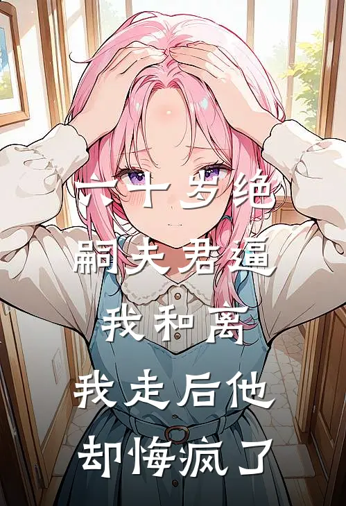 六十岁绝嗣夫君逼我和离，我走后他却悔疯了